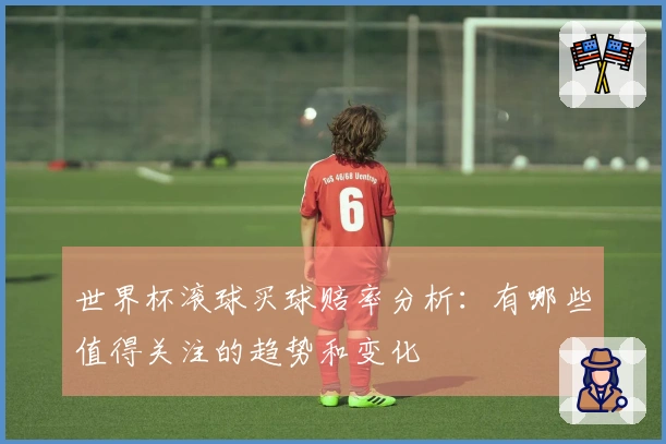 世界杯滚球买球赔率分析：有哪些值得关注的趋势和变化